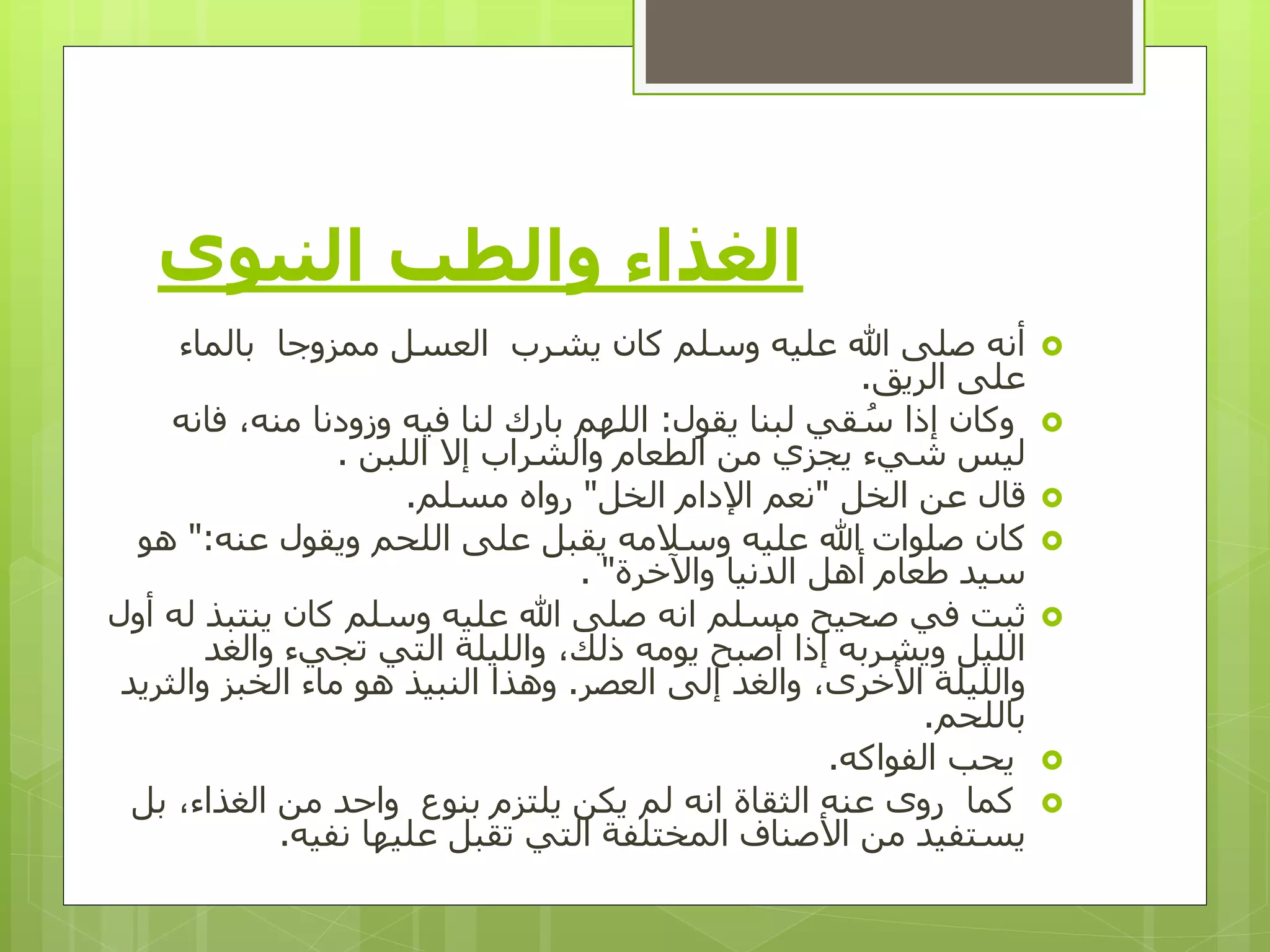 ‫والطب‬ ‫الغذاء‬‫النبوي‬
‫بالماء‬ ‫ممزوجا‬ ‫العسل‬ ‫يشرب‬ ‫كان‬ ‫وسلم‬ ‫عليه‬ ‫هللا‬ ‫صلى‬ ‫أنه‬
‫الريق‬ ‫على‬.
‫يقول‬ ‫لبنا‬ ‫قي‬ ُ‫س‬ ‫إذا‬ ‫وكان‬:‫ف‬ ،‫منه‬ ‫وزودنا‬ ‫فيه‬ ‫لنا‬ ‫بارك‬ ‫اللهم‬‫انه‬
‫اللبن‬ ‫إال‬ ‫والشراب‬ ‫الطعام‬ ‫من‬ ‫يجزي‬ ‫شيء‬ ‫ليس‬.
‫الخل‬ ‫عن‬ ‫قال‬"‫الخل‬ ‫اإلدام‬ ‫نعم‬"‫مسلم‬ ‫رواه‬.
‫عنه‬ ‫ويقول‬ ‫اللحم‬ ‫على‬ ‫يقبل‬ ‫وسالمه‬ ‫عليه‬ ‫هللا‬ ‫صلوات‬ ‫كان‬":‫هو‬
‫واآلخرة‬ ‫الدنيا‬ ‫أهل‬ ‫طعام‬ ‫سيد‬. "
‫ينتب‬ ‫كان‬ ‫وسلم‬ ‫عليه‬ ‫هللا‬ ‫صلى‬ ‫انه‬ ‫مسلم‬ ‫صحيح‬ ‫في‬ ‫ثبت‬‫أول‬ ‫له‬ ‫ذ‬
‫والغ‬ ‫تجيء‬ ‫التي‬ ‫والليلة‬ ،‫ذلك‬ ‫يومه‬ ‫أصبح‬ ‫إذا‬ ‫ويشربه‬ ‫الليل‬‫د‬
‫العصر‬ ‫إلى‬ ‫والغد‬ ،‫األخرى‬ ‫والليلة‬.‫والث‬ ‫الخبز‬ ‫ماء‬ ‫هو‬ ‫النبيذ‬ ‫وهذا‬‫ريد‬
‫باللحم‬.
‫الفواكه‬ ‫يحب‬.
‫عنه‬ ‫روى‬ ‫كما‬‫الثقاة‬‫ب‬ ،‫الغذاء‬ ‫من‬ ‫واحد‬ ‫بنوع‬ ‫يلتزم‬ ‫يكن‬ ‫لم‬ ‫انه‬‫ل‬
‫نفيه‬ ‫عليها‬ ‫تقبل‬ ‫التي‬ ‫المختلفة‬ ‫األصناف‬ ‫من‬ ‫يستفيد‬.
 