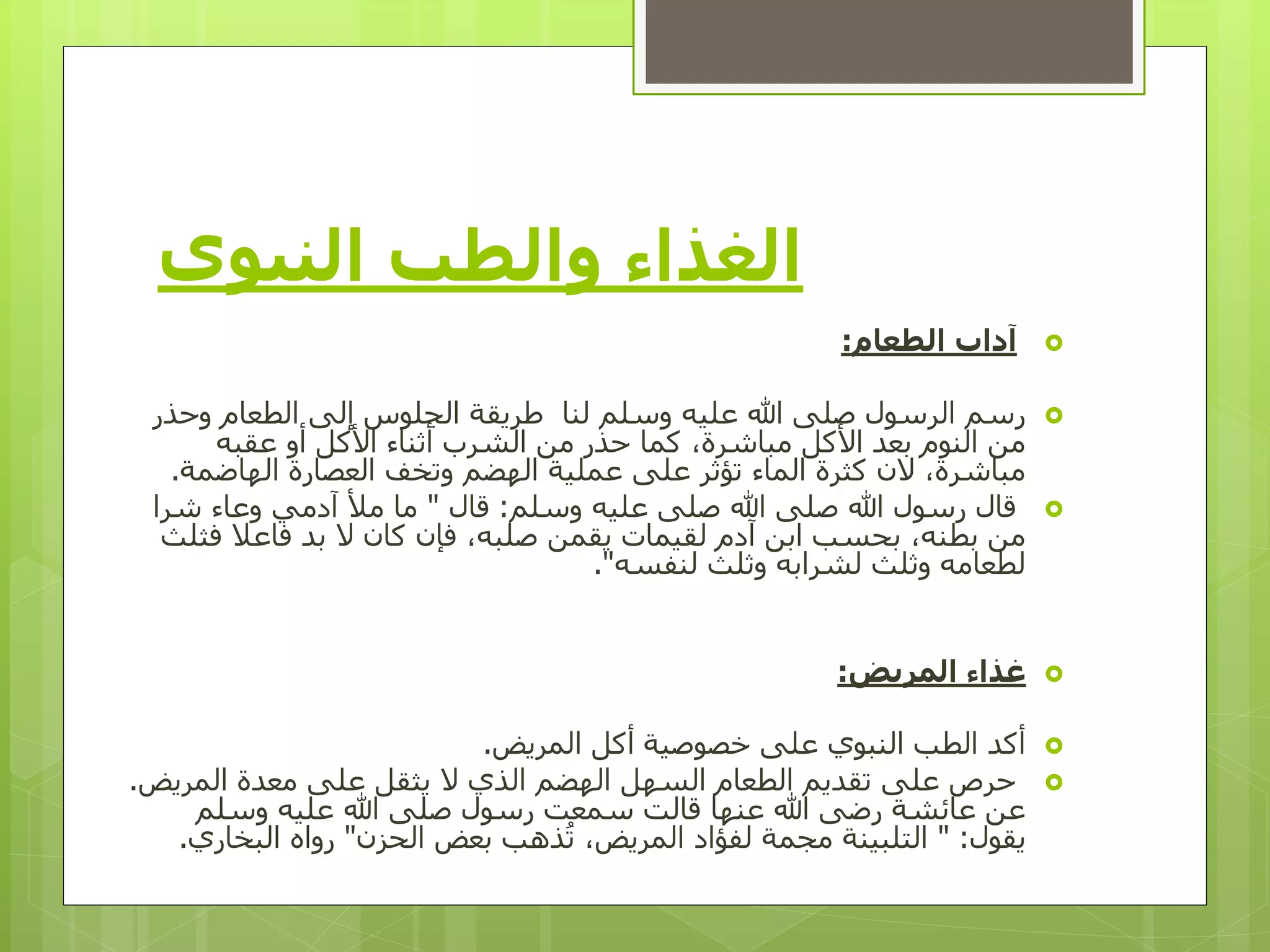 ‫النبوي‬ ‫والطب‬ ‫الغذاء‬
‫الطعام‬ ‫آداب‬:
‫وح‬ ‫الطعام‬ ‫إلى‬ ‫الجلوس‬ ‫طريقة‬ ‫لنا‬ ‫وسلم‬ ‫عليه‬ ‫هللا‬ ‫صلى‬ ‫الرسول‬ ‫رسم‬‫ذر‬
‫عقبه‬ ‫أو‬ ‫األكل‬ ‫أثناء‬ ‫الشرب‬ ‫من‬ ‫حذر‬ ‫كما‬ ،‫مباشرة‬ ‫األكل‬ ‫بعد‬ ‫النوم‬ ‫من‬
‫الهاضمة‬ ‫العصارة‬ ‫وتخف‬ ‫الهضم‬ ‫عملية‬ ‫على‬ ‫تؤثر‬ ‫الماء‬ ‫كثرة‬ ‫الن‬ ،‫مباشرة‬.
‫وسلم‬ ‫عليه‬ ‫صلى‬ ‫هللا‬ ‫صلى‬ ‫هللا‬ ‫رسول‬ ‫قال‬:‫قال‬"‫شر‬ ‫وعاء‬ ‫آدمي‬ ‫مأل‬ ‫ما‬‫ا‬
‫ف‬ ‫فاعال‬ ‫بد‬ ‫ال‬ ‫كان‬ ‫فإن‬ ،‫صلبه‬ ‫يقمن‬ ‫لقيمات‬ ‫آدم‬ ‫ابن‬ ‫بحسب‬ ،‫بطنه‬ ‫من‬‫ثلث‬
‫لنفسه‬ ‫وثلث‬ ‫لشرابه‬ ‫وثلث‬ ‫لطعامه‬."
‫المريض‬ ‫غذاء‬:
‫المريض‬ ‫أكل‬ ‫خصوصية‬ ‫على‬ ‫النبوي‬ ‫الطب‬ ‫أكد‬.
‫المري‬ ‫معدة‬ ‫على‬ ‫يثقل‬ ‫ال‬ ‫الذي‬ ‫الهضم‬ ‫السهل‬ ‫الطعام‬ ‫تقديم‬ ‫على‬ ‫حرص‬‫ض‬.
‫وسلم‬ ‫عليه‬ ‫هللا‬ ‫صلى‬ ‫رسول‬ ‫سمعت‬ ‫قالت‬ ‫عنها‬ ‫هللا‬ ‫رضى‬ ‫عائشة‬ ‫عن‬
‫يقول‬" :‫التلبينة‬‫مجمة‬‫الحزن‬ ‫بعض‬ ‫ذهب‬ُ‫ت‬ ،‫المريض‬ ‫لفؤاد‬"‫البخار‬ ‫رواه‬‫ي‬.
 