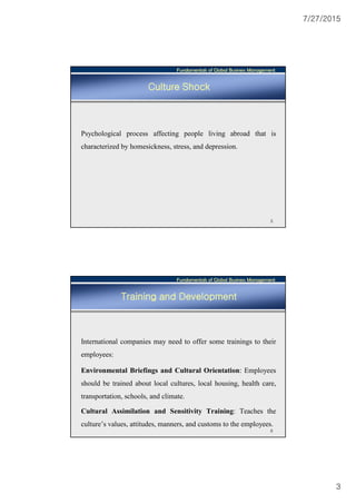 7/27/2015
3
Fundamentals of Global Business Management
5
Culture Shock
Psychological process affecting people living abroad that is
characterized by homesickness, stress, and depression.
Fundamentals of Global Business Management
6
Training and Development
International companies may need to offer some trainings to their
employees:
Environmental Briefings and Cultural Orientation: Employees
should be trained about local cultures, local housing, health care,
transportation, schools, and climate.
Cultural Assimilation and Sensitivity Training: Teaches the
culture’s values, attitudes, manners, and customs to the employees.
 