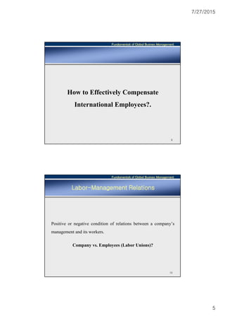 7/27/2015
5
Fundamentals of Global Business Management
9
How to Effectively Compensate
International Employees?.
Fundamentals of Global Business Management
10
Labor-Management Relations
Positive or negative condition of relations between a company’s
management and its workers.
Company vs. Employees (Labor Unions)?
 