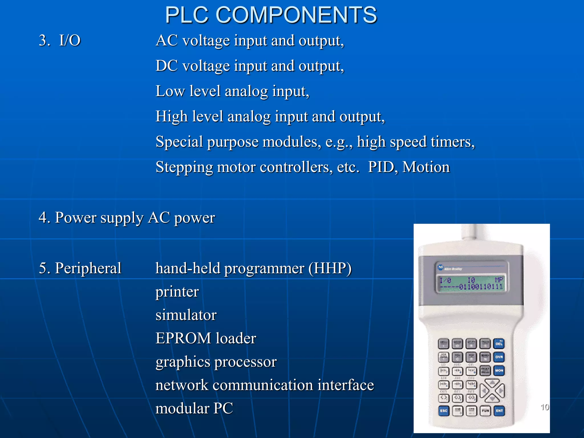 PLC COMPONENTS
3. I/O AC voltage input and output,
DC voltage input and output,
Low level analog input,
High level analog input and output,
Special purpose modules, e.g., high speed timers,
Stepping motor controllers, etc. PID, Motion
4. Power supply AC power
5. Peripheral hand-held programmer (HHP)
printer
simulator
EPROM loader
graphics processor
network communication interface
modular PC 10
 