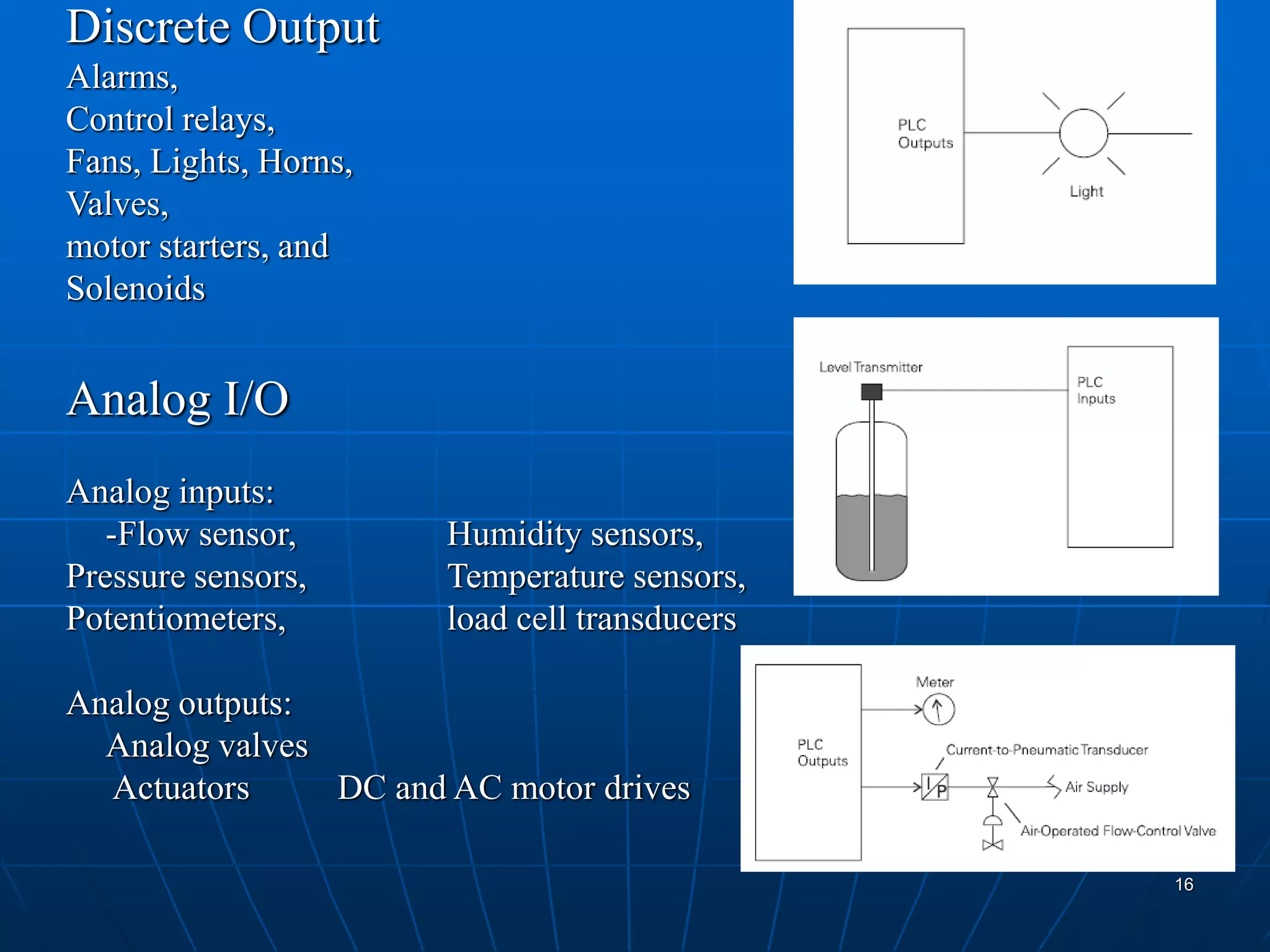Discrete Output
Alarms,
Control relays,
Fans, Lights, Horns,
Valves,
motor starters, and
Solenoids
Analog I/O
Analog inputs:
-Flow sensor, Humidity sensors,
Pressure sensors, Temperature sensors,
Potentiometers, load cell transducers
Analog outputs:
Analog valves
Actuators DC and AC motor drives
16
 