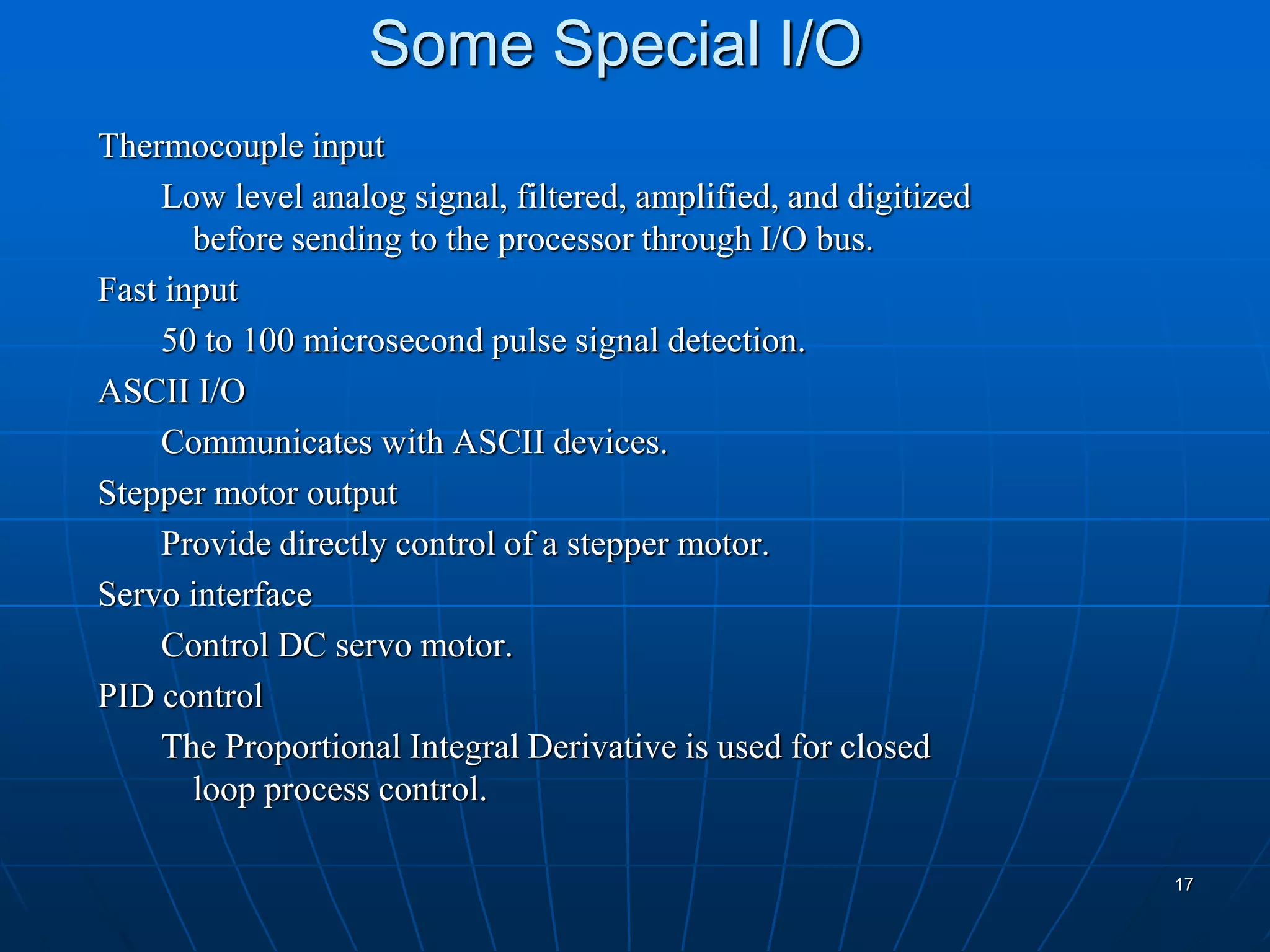 Some Special I/O
Thermocouple input
Low level analog signal, filtered, amplified, and digitized
before sending to the processor through I/O bus.
Fast input
50 to 100 microsecond pulse signal detection.
ASCII I/O
Communicates with ASCII devices.
Stepper motor output
Provide directly control of a stepper motor.
Servo interface
Control DC servo motor.
PID control
The Proportional Integral Derivative is used for closed
loop process control.
17
 