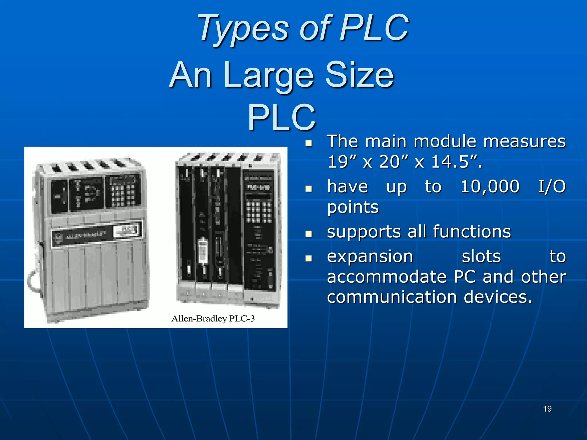 An Large Size
PLC The main module measures
19” x 20” x 14.5”.
 have up to 10,000 I/O
points
 supports all functions
 expansion slots to
accommodate PC and other
communication devices.
Allen-Bradley PLC-3
19
Types of PLC
 