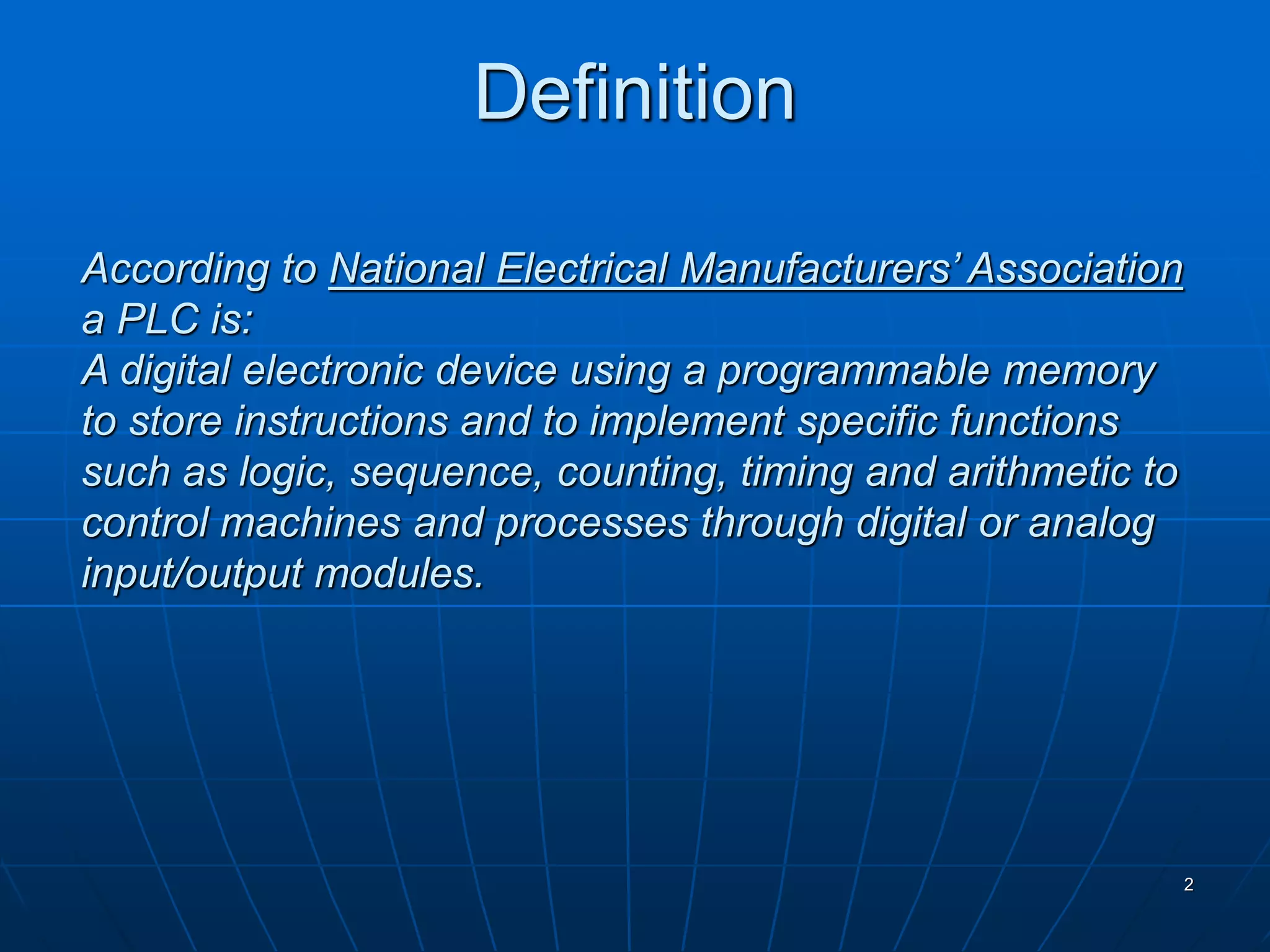 According to National Electrical Manufacturers’ Association
a PLC is:
A digital electronic device using a programmable memory
to store instructions and to implement specific functions
such as logic, sequence, counting, timing and arithmetic to
control machines and processes through digital or analog
input/output modules.
Definition
2
 