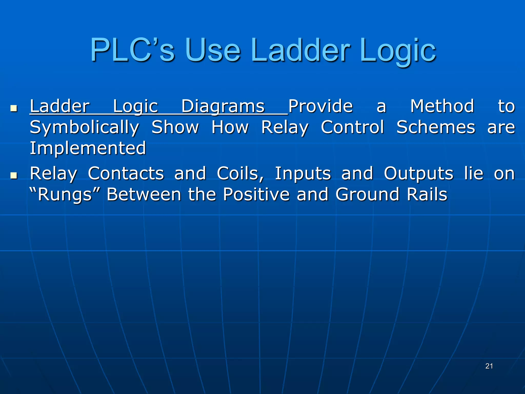 PLC’s Use Ladder Logic
 Ladder Logic Diagrams Provide a Method to
Symbolically Show How Relay Control Schemes are
Implemented
 Relay Contacts and Coils, Inputs and Outputs lie on
“Rungs” Between the Positive and Ground Rails
21
 