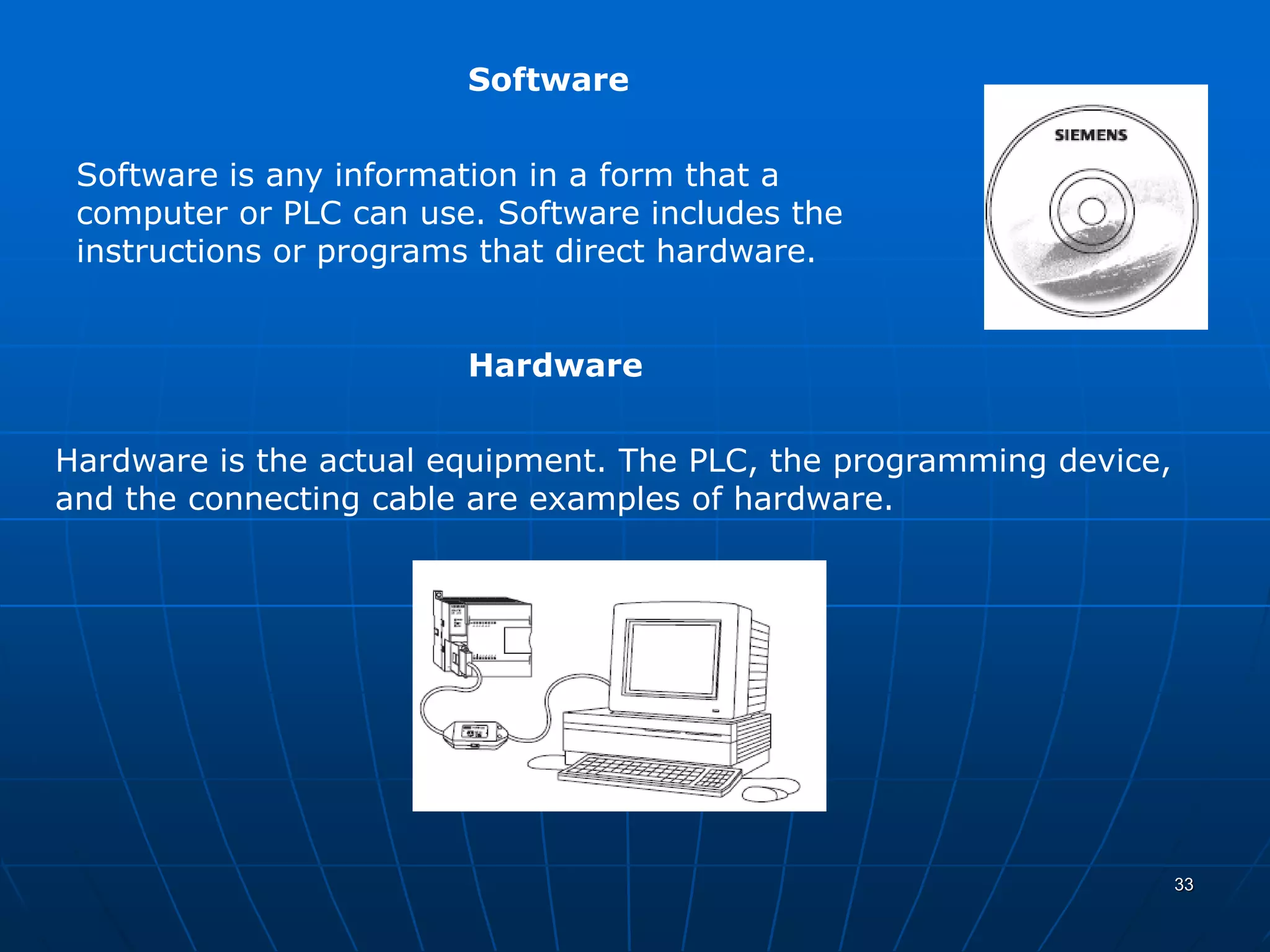 Software
Software is any information in a form that a
computer or PLC can use. Software includes the
instructions or programs that direct hardware.
Hardware
Hardware is the actual equipment. The PLC, the programming device,
and the connecting cable are examples of hardware.
33
 
