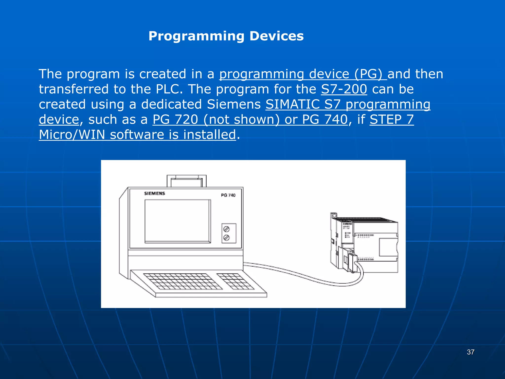 Programming Devices
The program is created in a programming device (PG) and then
transferred to the PLC. The program for the S7-200 can be
created using a dedicated Siemens SIMATIC S7 programming
device, such as a PG 720 (not shown) or PG 740, if STEP 7
Micro/WIN software is installed.
37
 