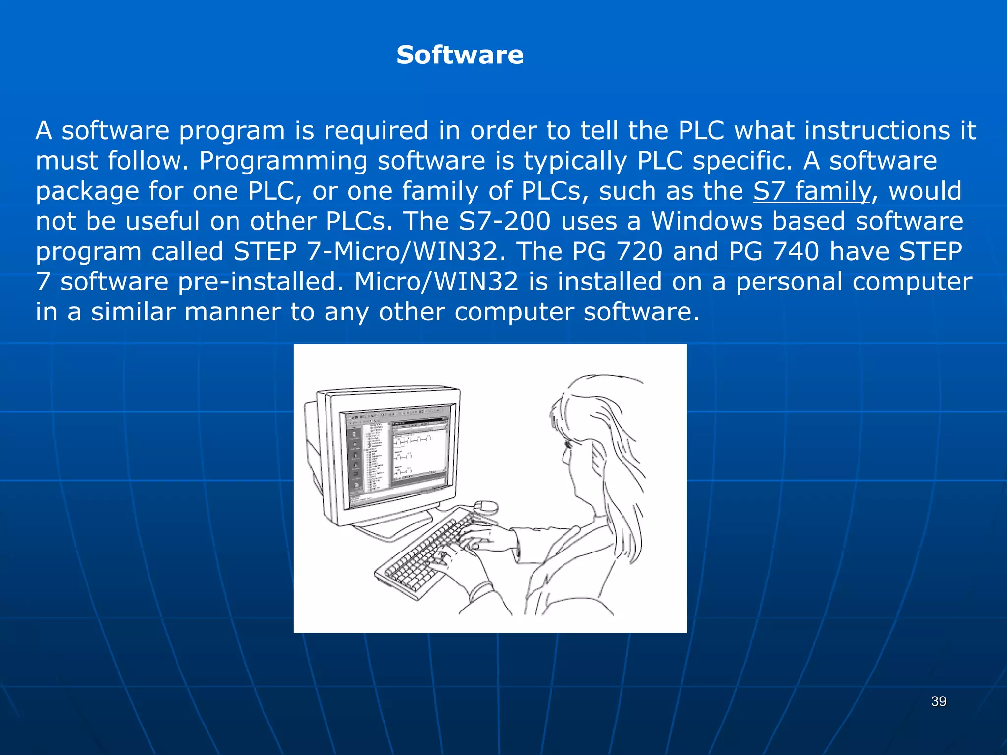 Software
A software program is required in order to tell the PLC what instructions it
must follow. Programming software is typically PLC specific. A software
package for one PLC, or one family of PLCs, such as the S7 family, would
not be useful on other PLCs. The S7-200 uses a Windows based software
program called STEP 7-Micro/WIN32. The PG 720 and PG 740 have STEP
7 software pre-installed. Micro/WIN32 is installed on a personal computer
in a similar manner to any other computer software.
39
 