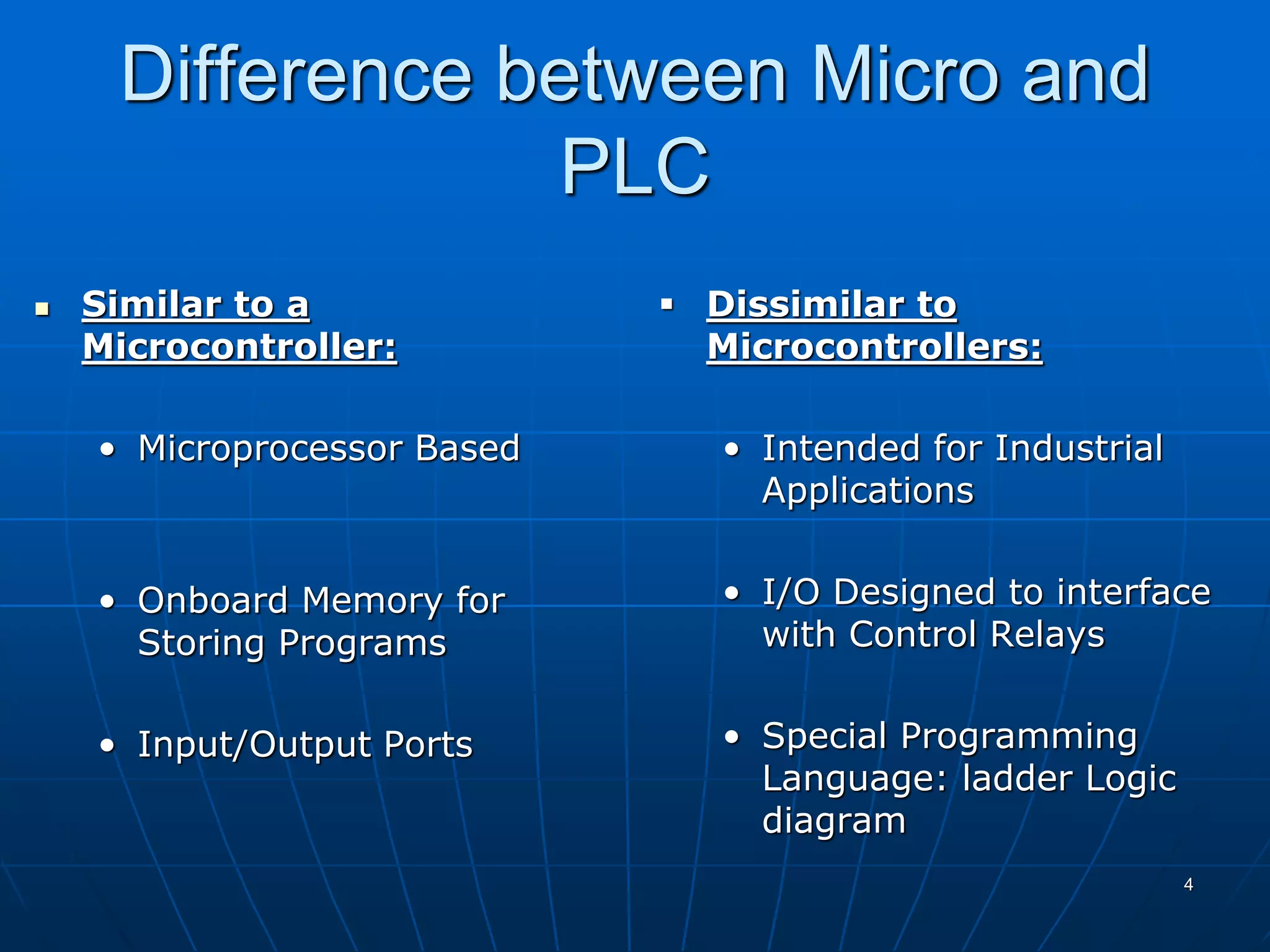 Difference between Micro and
PLC
 Similar to a
Microcontroller:
• Microprocessor Based
• Onboard Memory for
Storing Programs
• Input/Output Ports
 Dissimilar to
Microcontrollers:
• Intended for Industrial
Applications
• I/O Designed to interface
with Control Relays
• Special Programming
Language: ladder Logic
diagram
4
 