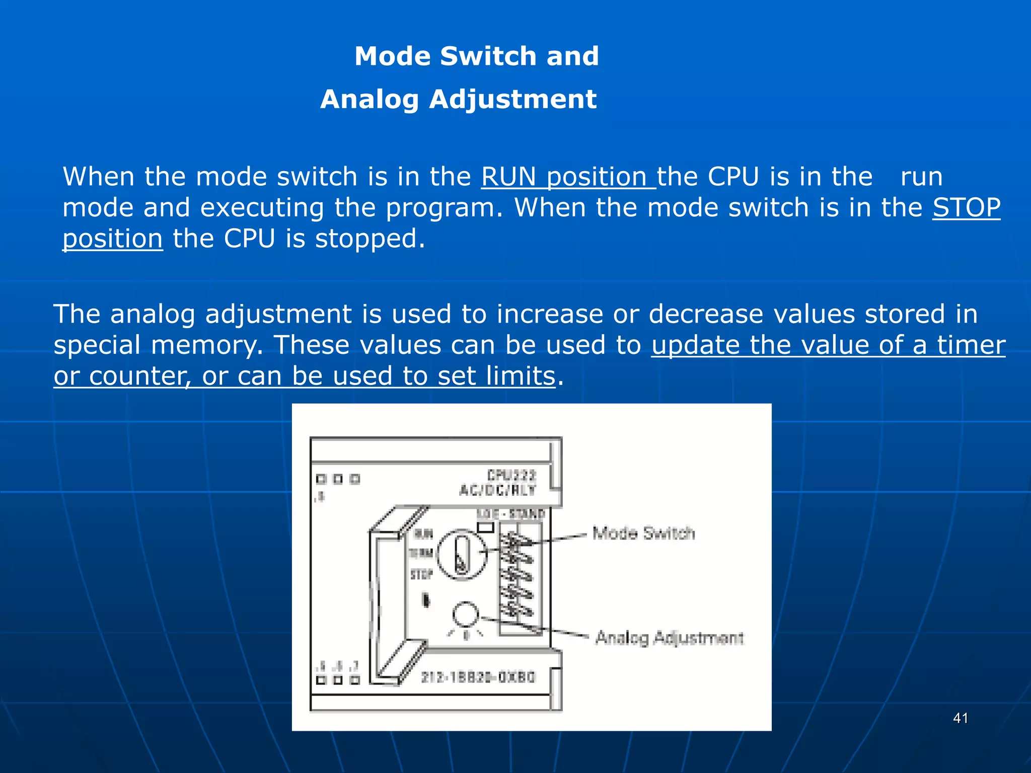 Mode Switch and
Analog Adjustment
When the mode switch is in the RUN position the CPU is in the run
mode and executing the program. When the mode switch is in the STOP
position the CPU is stopped.
The analog adjustment is used to increase or decrease values stored in
special memory. These values can be used to update the value of a timer
or counter, or can be used to set limits.
41
 