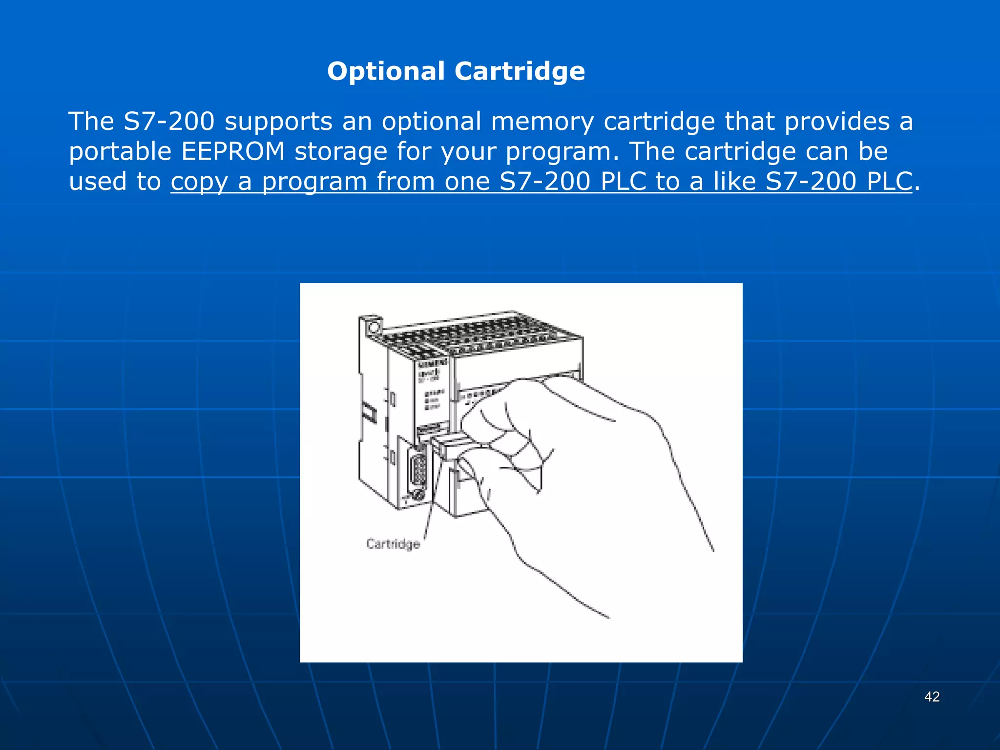 Optional Cartridge
The S7-200 supports an optional memory cartridge that provides a
portable EEPROM storage for your program. The cartridge can be
used to copy a program from one S7-200 PLC to a like S7-200 PLC.
42
 