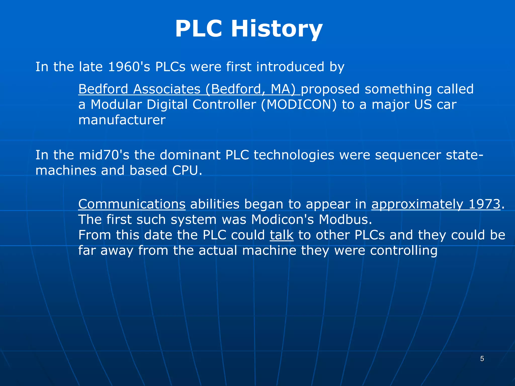 PLC History
In the late 1960's PLCs were first introduced by
Bedford Associates (Bedford, MA) proposed something called
a Modular Digital Controller (MODICON) to a major US car
manufacturer
In the mid70's the dominant PLC technologies were sequencer state-
machines and based CPU.
Communications abilities began to appear in approximately 1973.
The first such system was Modicon's Modbus.
From this date the PLC could talk to other PLCs and they could be
far away from the actual machine they were controlling
5
 