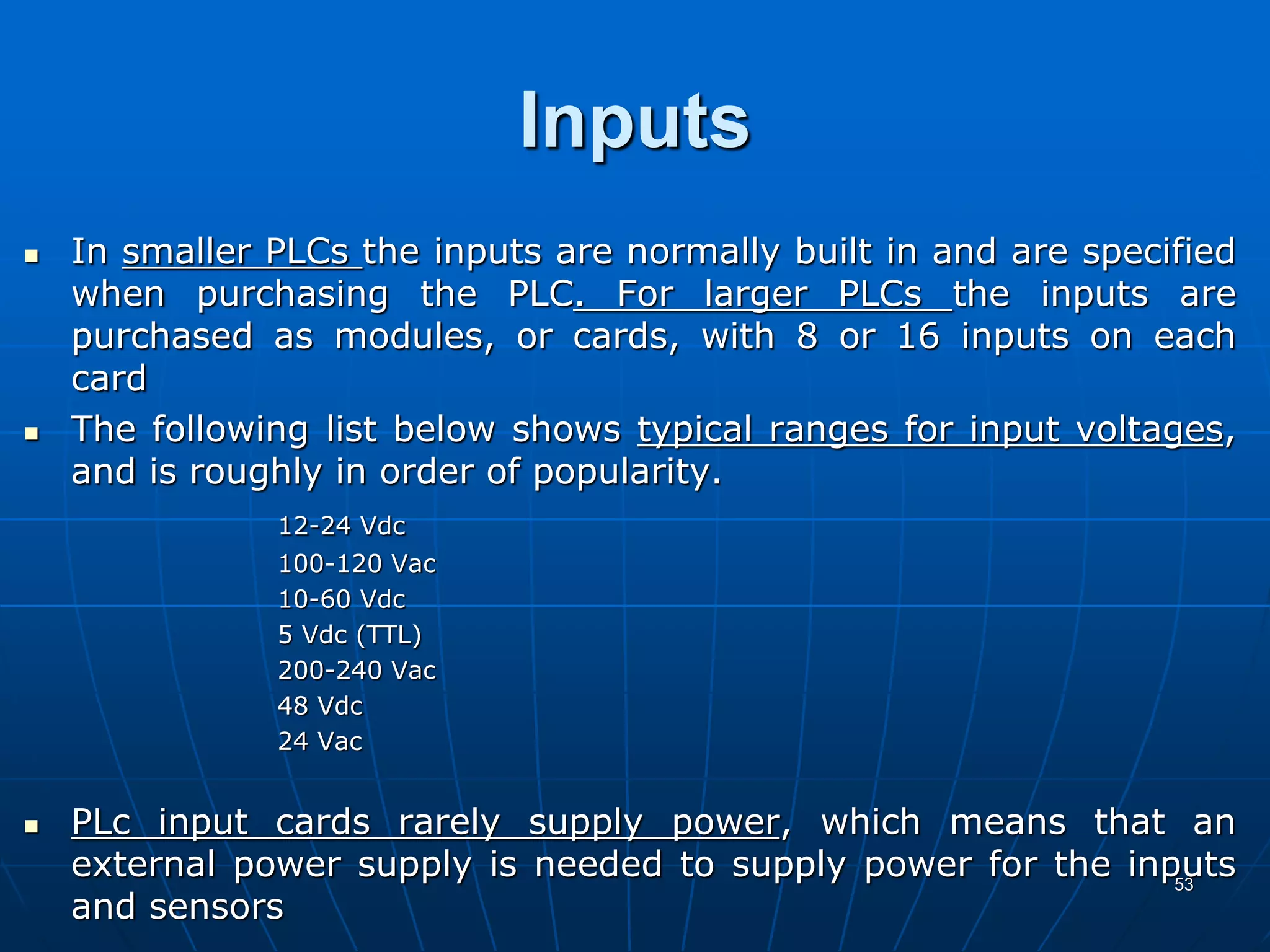 Inputs
 In smaller PLCs the inputs are normally built in and are specified
when purchasing the PLC. For larger PLCs the inputs are
purchased as modules, or cards, with 8 or 16 inputs on each
card
 The following list below shows typical ranges for input voltages,
and is roughly in order of popularity.
12-24 Vdc
100-120 Vac
10-60 Vdc
5 Vdc (TTL)
200-240 Vac
48 Vdc
24 Vac
 PLc input cards rarely supply power, which means that an
external power supply is needed to supply power for the inputs
and sensors
53
 