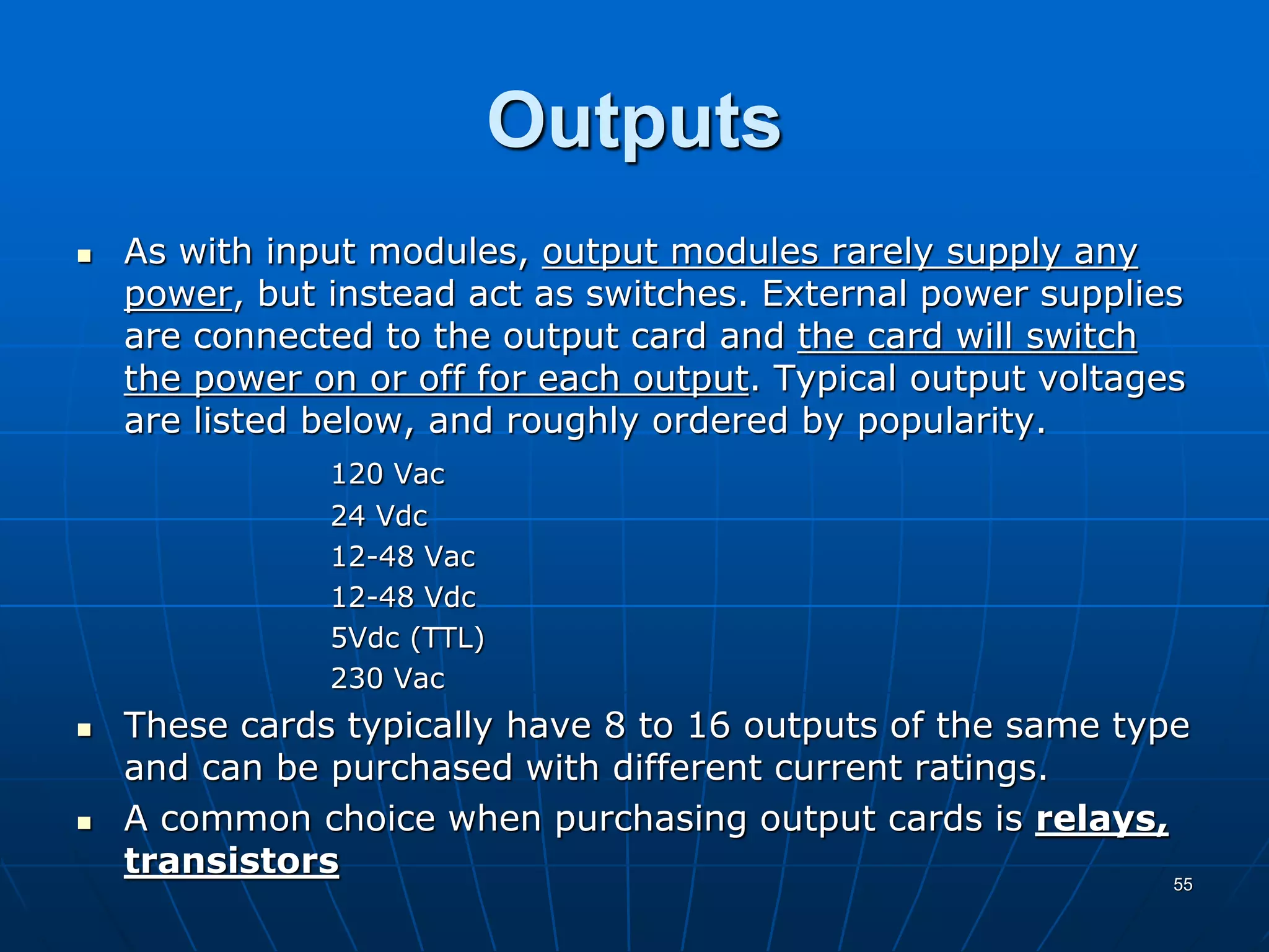 Outputs
 As with input modules, output modules rarely supply any
power, but instead act as switches. External power supplies
are connected to the output card and the card will switch
the power on or off for each output. Typical output voltages
are listed below, and roughly ordered by popularity.
120 Vac
24 Vdc
12-48 Vac
12-48 Vdc
5Vdc (TTL)
230 Vac
 These cards typically have 8 to 16 outputs of the same type
and can be purchased with different current ratings.
 A common choice when purchasing output cards is relays,
transistors 55
 