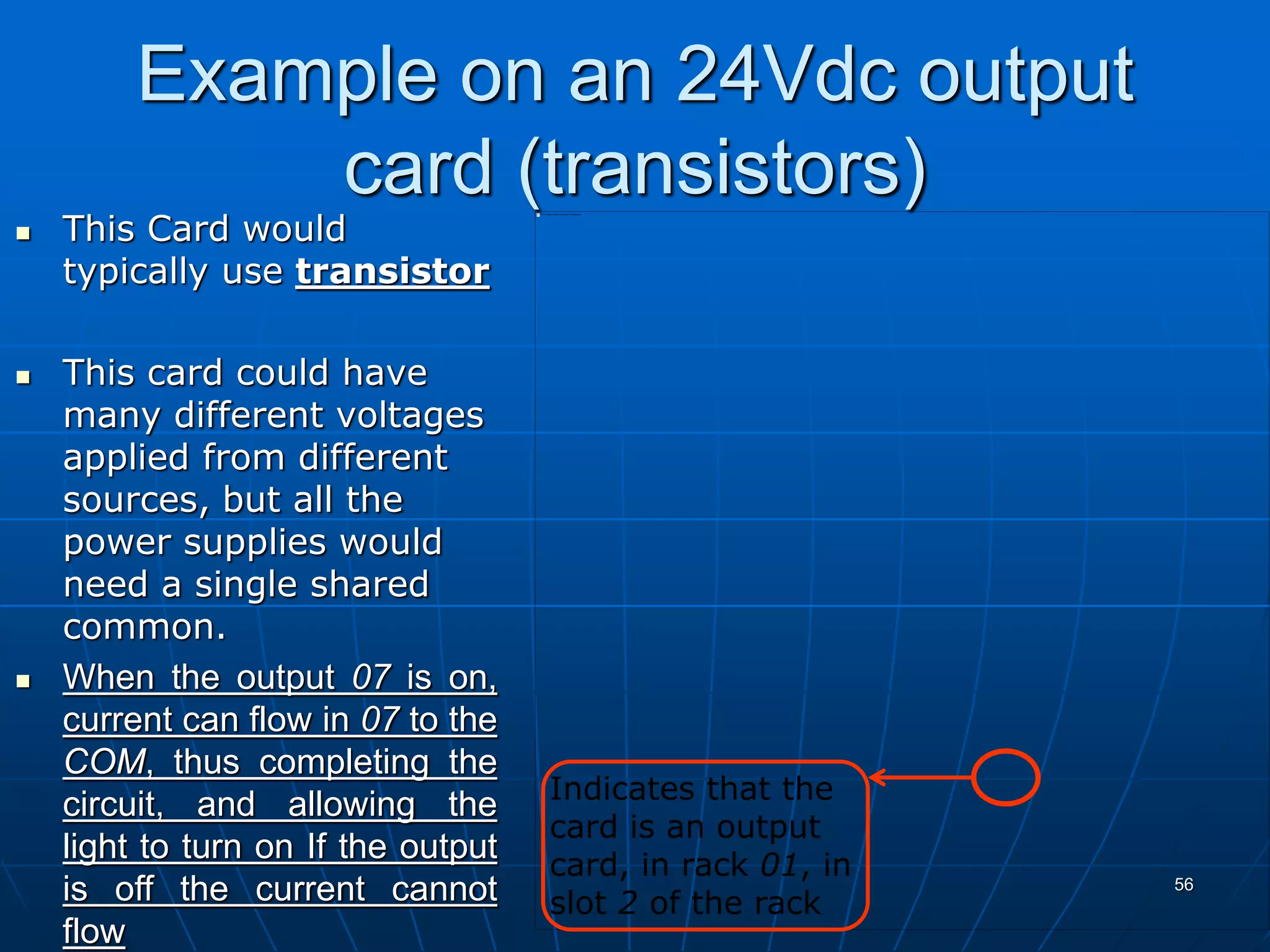 Example on an 24Vdc output
card (transistors)
 This Card would
typically use transistor
 This card could have
many different voltages
applied from different
sources, but all the
power supplies would
need a single shared
common.
 When the output 07 is on,
current can flow in 07 to the
COM, thus completing the
circuit, and allowing the
light to turn on If the output
is off the current cannot
flow
56
Indicates that the
card is an output
card, in rack 01, in
slot 2 of the rack
 