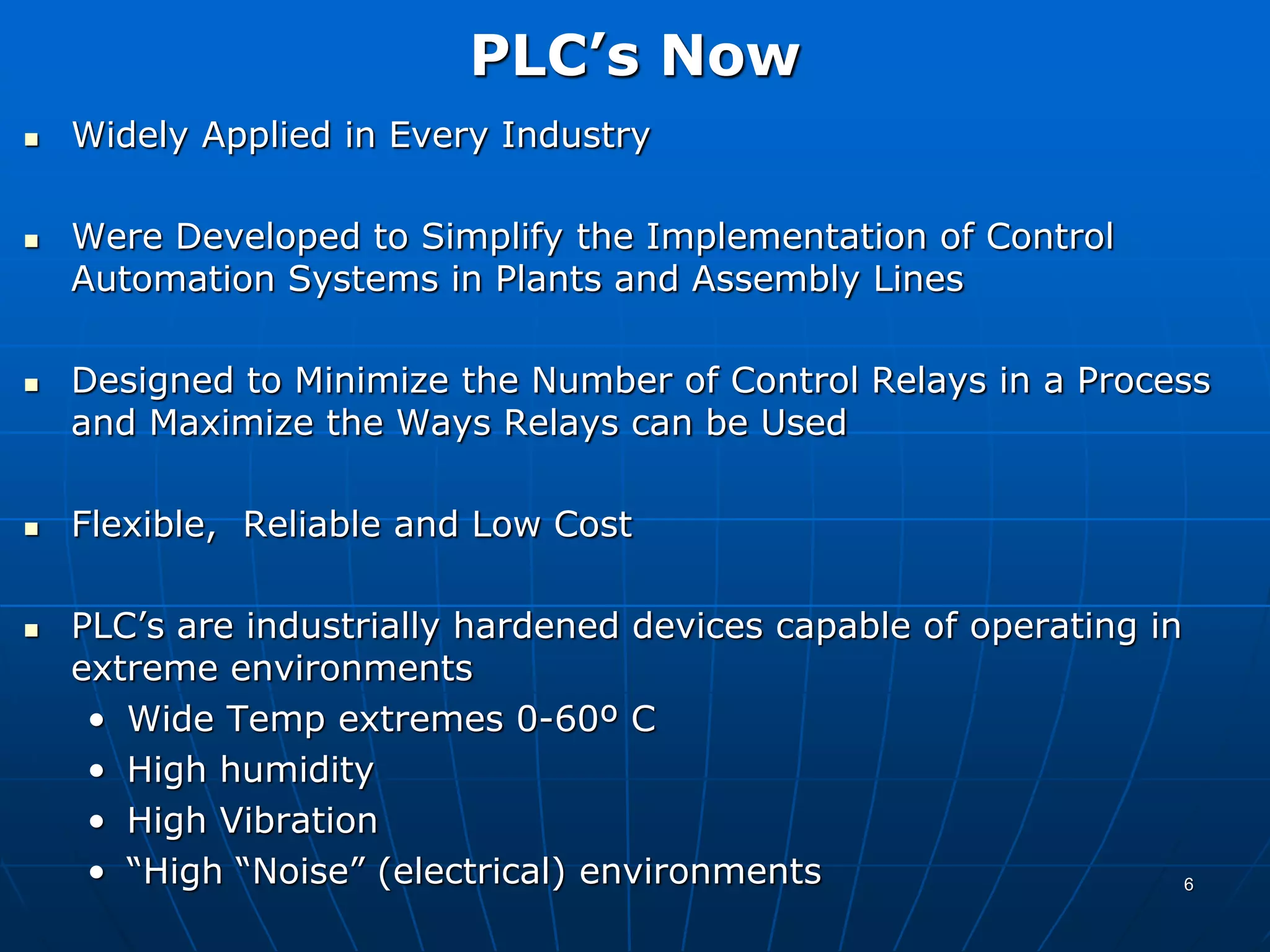 PLC’s Now
 Widely Applied in Every Industry
 Were Developed to Simplify the Implementation of Control
Automation Systems in Plants and Assembly Lines
 Designed to Minimize the Number of Control Relays in a Process
and Maximize the Ways Relays can be Used
 Flexible, Reliable and Low Cost
 PLC’s are industrially hardened devices capable of operating in
extreme environments
• Wide Temp extremes 0-60º C
• High humidity
• High Vibration
• “High “Noise” (electrical) environments 6
 