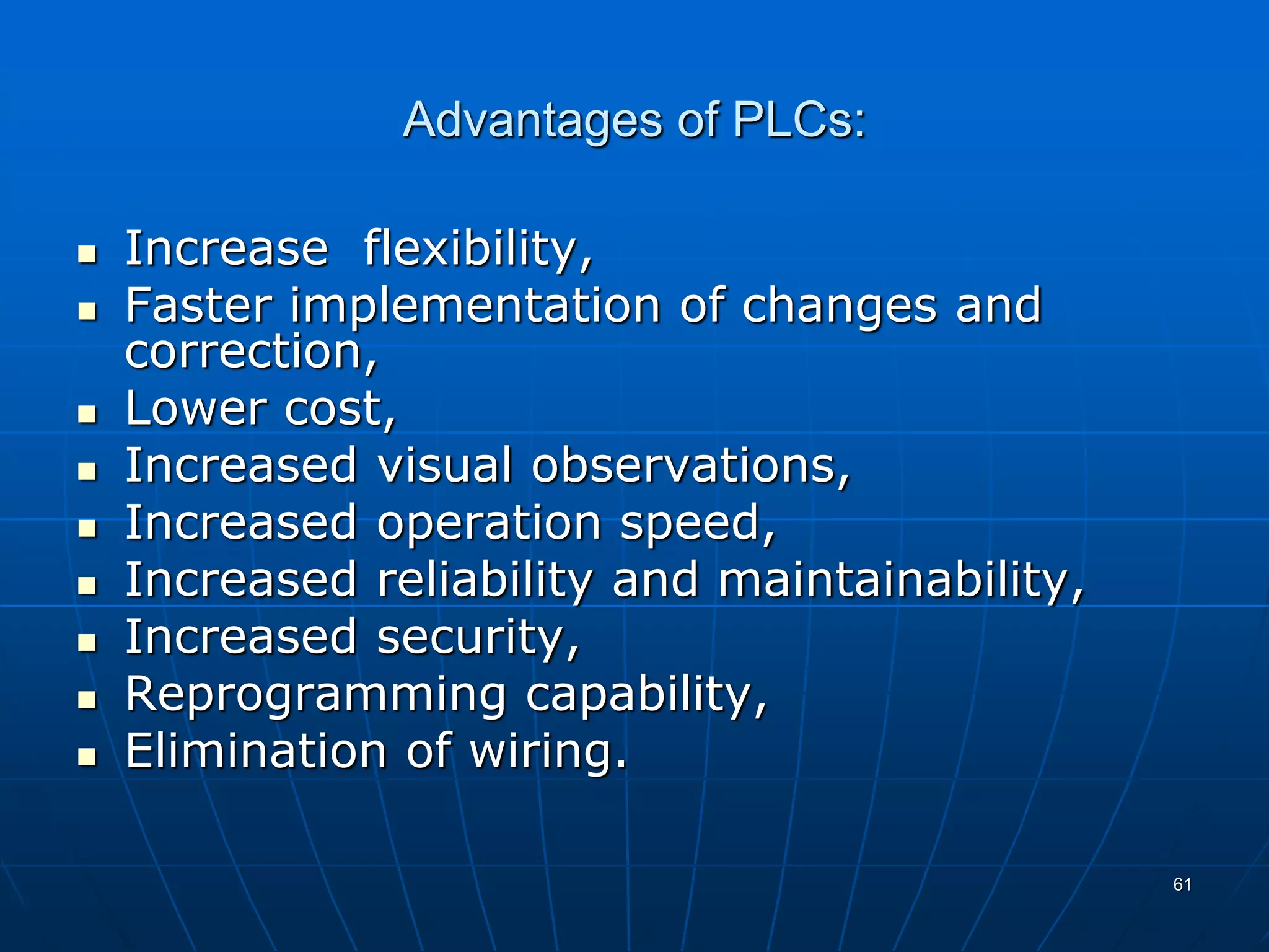 Advantages of PLCs:
 Increase flexibility,
 Faster implementation of changes and
correction,
 Lower cost,
 Increased visual observations,
 Increased operation speed,
 Increased reliability and maintainability,
 Increased security,
 Reprogramming capability,
 Elimination of wiring.
61
 