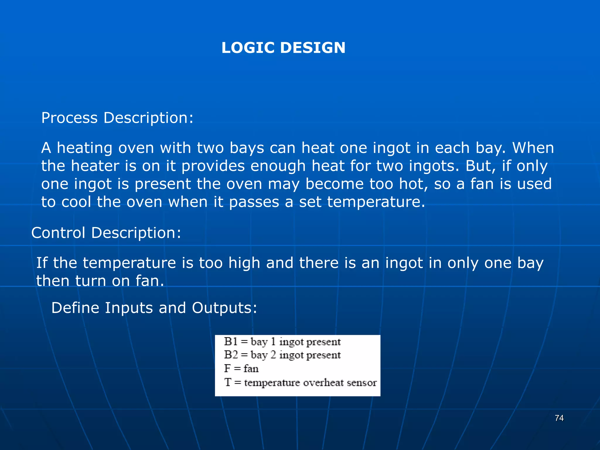 LOGIC DESIGN
Process Description:
Control Description:
Define Inputs and Outputs:
A heating oven with two bays can heat one ingot in each bay. When
the heater is on it provides enough heat for two ingots. But, if only
one ingot is present the oven may become too hot, so a fan is used
to cool the oven when it passes a set temperature.
If the temperature is too high and there is an ingot in only one bay
then turn on fan.
74
 