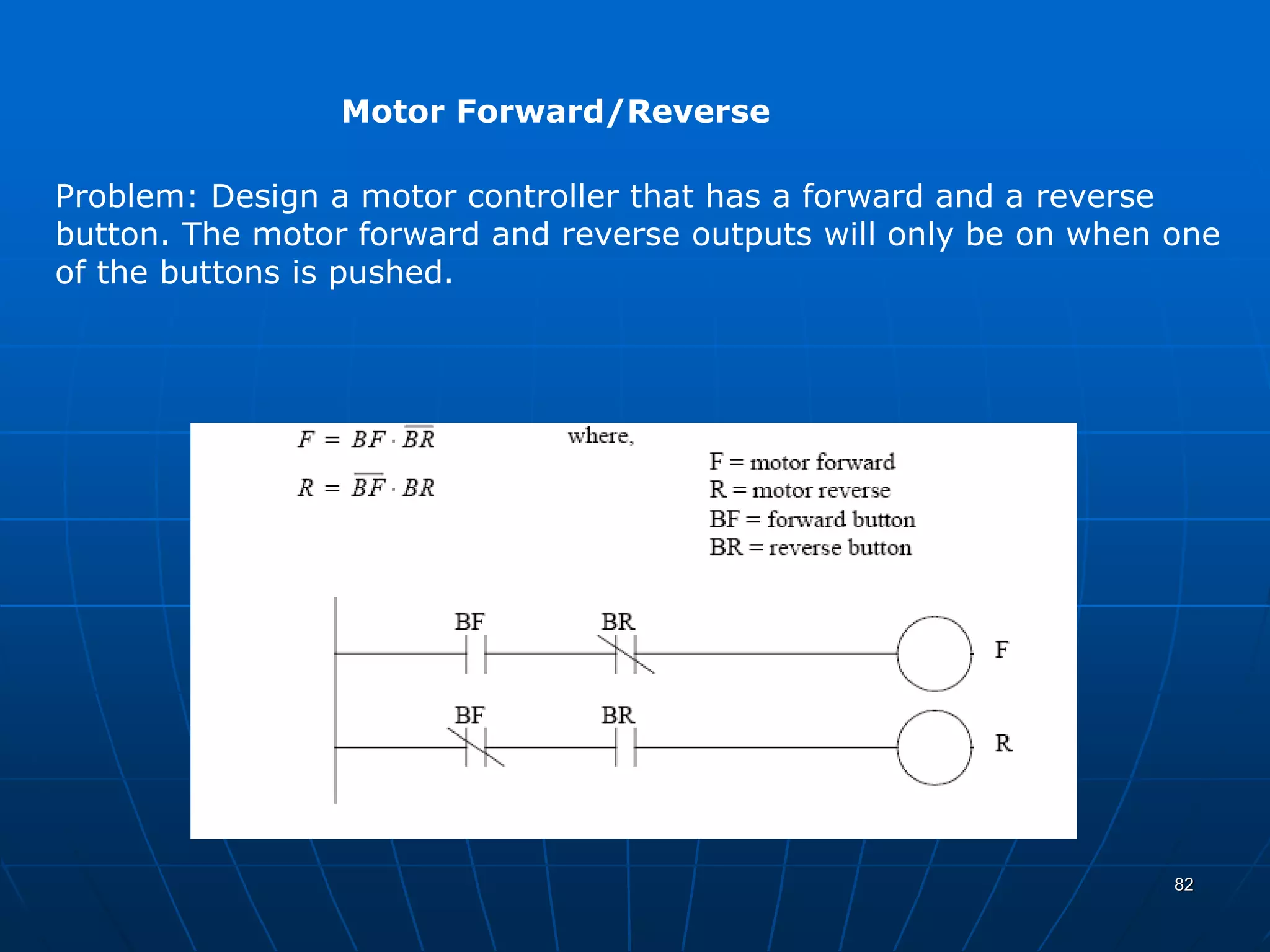 Motor Forward/Reverse
Problem: Design a motor controller that has a forward and a reverse
button. The motor forward and reverse outputs will only be on when one
of the buttons is pushed.
82
 