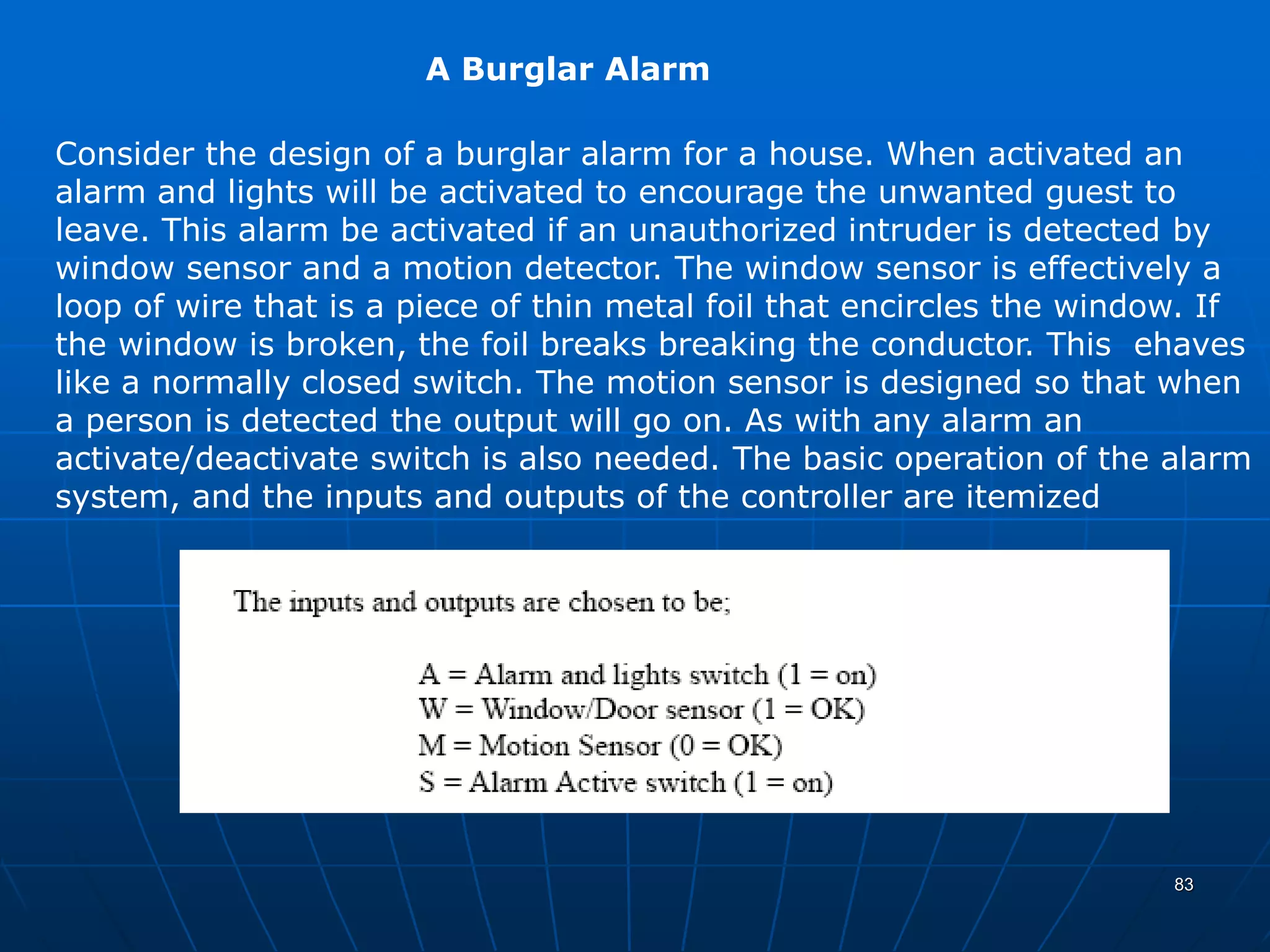 A Burglar Alarm
Consider the design of a burglar alarm for a house. When activated an
alarm and lights will be activated to encourage the unwanted guest to
leave. This alarm be activated if an unauthorized intruder is detected by
window sensor and a motion detector. The window sensor is effectively a
loop of wire that is a piece of thin metal foil that encircles the window. If
the window is broken, the foil breaks breaking the conductor. This ehaves
like a normally closed switch. The motion sensor is designed so that when
a person is detected the output will go on. As with any alarm an
activate/deactivate switch is also needed. The basic operation of the alarm
system, and the inputs and outputs of the controller are itemized
83
 