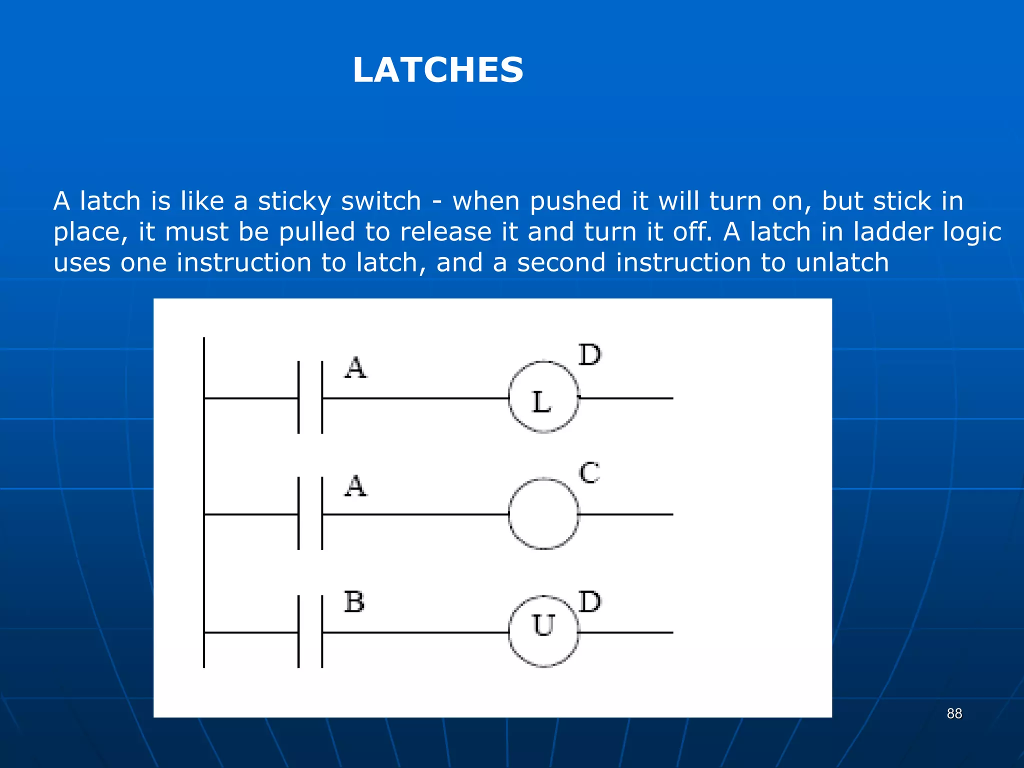 LATCHES
A latch is like a sticky switch - when pushed it will turn on, but stick in
place, it must be pulled to release it and turn it off. A latch in ladder logic
uses one instruction to latch, and a second instruction to unlatch
88
 