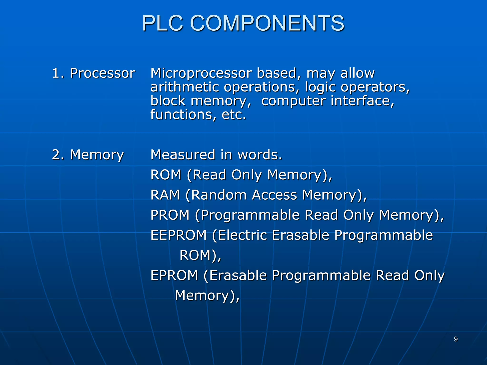 PLC COMPONENTS
1. Processor Microprocessor based, may allow
arithmetic operations, logic operators,
block memory, computer interface,
functions, etc.
2. Memory Measured in words.
ROM (Read Only Memory),
RAM (Random Access Memory),
PROM (Programmable Read Only Memory),
EEPROM (Electric Erasable Programmable
ROM),
EPROM (Erasable Programmable Read Only
Memory),
9
 