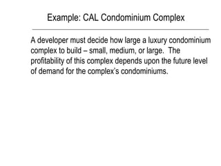 Example: CAL Condominium Complex
A developer must decide how large a luxury condominium
complex to build – small, medium, or large. The
profitability of this complex depends upon the future level
of demand for the complex’s condominiums.
 
