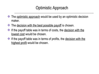 Optimistic Approach
The optimistic approach would be used by an optimistic decision
maker.
The decision with the best possible payoff is chosen.
If the payoff table was in terms of costs, the decision with the
lowest cost would be chosen.
If the payoff table was in terms of profits, the decision with the
highest profit would be chosen.
 