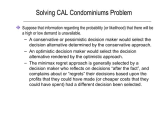 Solving CAL Condominiums Problem
Suppose that information regarding the probability (or likelihood) that there will be
a high or low demand is unavailable.
– A conservative or pessimistic decision maker would select the
decision alternative determined by the conservative approach.
– An optimistic decision maker would select the decision
alternative rendered by the optimistic approach.
– The minimax regret approach is generally selected by a
decision maker who reflects on decisions “after the fact”, and
complains about or “regrets” their decisions based upon the
profits that they could have made (or cheaper costs that they
could have spent) had a different decision been selected.
 