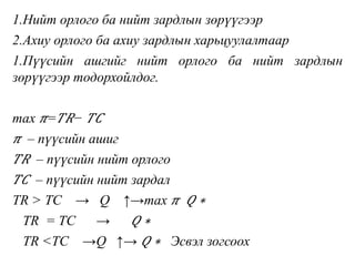 1.Нийт орлого ба нийт зардлын зөрүүгээр
2.Ахиу орлого ба ахиу зардлын харьцуулалтаар
1.Пүүсийн ашгийг нийт орлого ба нийт зардлын
зөрүүгээр тодорхойлдог.
max 𝜋= 𝑇𝑅− 𝑇𝐶
𝜋 – пүүсийн ашиг
𝑇𝑅 – пүүсийн нийт орлого
𝑇𝐶 – пүүсийн нийт зардал
TR > TC → Q ↑→max 𝜋 𝑄 ∗
TR = TC → 𝑄 ∗
TR <TC →Q ↑→ 𝑄 ∗ Эсвэл зогсоох
 