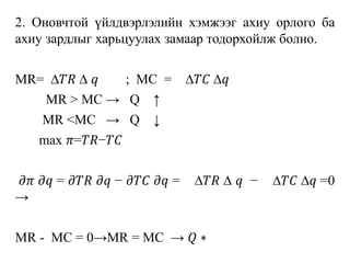 2. Оновчтой үйлдвэрлэлийн хэмжээг ахиу орлого ба
ахиу зардлыг харьцуулах замаар тодорхойлж болно.
MR= ∆𝑇𝑅 ∆ 𝑞 ; MC = ∆𝑇𝐶 ∆𝑞
MR > MC → Q ↑
MR <MC → Q ↓
max 𝜋=𝑇𝑅−𝑇𝐶
𝜕𝜋 𝜕𝑞 = 𝜕𝑇𝑅 𝜕𝑞 − 𝜕𝑇𝐶 𝜕𝑞 = ∆𝑇𝑅 ∆ 𝑞 − ∆𝑇𝐶 ∆𝑞 =0
→
MR - MC = 0→MR = MC → 𝑄 ∗
 