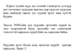 Хэрвээ тухайн пүүс зах зээлийн тэнцвэрээс дээгүүр
үнэ тогтоовол худалдан авагчид өөр пүүсээс худалдан
авах шийдвэр гаргах тул түүний эрэлт маш хүчтэй
буурна.
Эндээс ТӨЗЗ-ийн үед пүүсийн эрэлтийн муруй нь
төгс мэдрэмжтэй буюу эрэлтийн тоо хэмжээний
тэнхлэгтэй паралель муруй байх нь харагдаж байна
Пүүсийн эрэлт болон ахиу орлогын муруйг зургаар
харуулъя. /Зураг 1/
 