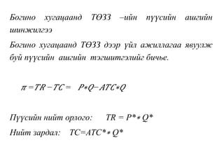 Богино хугацаанд ТӨЗЗ –ийн пүүсийн ашгийн
шинжилгээ
Богино хугацаанд ТӨЗЗ дээр үйл ажиллагаа явуулж
буй пүүсийн ашгийн тэгшитгэлийг бичье.
𝜋 = 𝑇𝑅 − 𝑇𝐶 = 𝑃∗𝑄− 𝐴𝑇𝐶∗𝑄
Пүүсийн нийт орлого: TR = P*∗ Q*
Нийт зардал: TC=ATC*∗ Q*
 