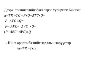 Дээрх тэгшитэлийг бага зэрэг хувиргаж бичвэл:
𝜋=𝑇𝑅 −𝑇𝐶 =𝑃∗𝑄−𝐴𝑇𝐶∗𝑄=
𝑃−𝐴𝑇𝐶 ∗𝑄=
𝑃− 𝐴𝐹𝐶+ 𝐴𝑉𝐶 ∗𝑄=
(𝑃−𝐴𝐹𝐶−𝐴𝑉𝐶)∗𝑄
1. Нийт орлого ба нийт зардлын зөрүүгээр
/𝜋=𝑇𝑅 −𝑇𝐶 /
 
