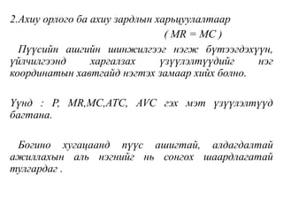 2.Ахиу орлого ба ахиу зардлын харьцуулалтаар
( MR = MC )
Пүүсийн ашгийн шинжилгээг нэгж бүтээгдэхүүн,
үйлчилгээнд харгалзах үзүүлэлтүүдийг нэг
координатын хавтгайд нэгтэх замаар хийх болно.
Үүнд : P, MR,MC,ATC, AVC гэх мэт үзүүлэлтүүд
багтана.
Богино хугацаанд пүүс ашигтай, алдагдалтай
ажиллахын аль нэгнийг нь сонгох шаардлагатай
тулгардаг .
 