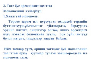 3. Төгс бус өрсөлдөөнт зах зээл
Монополийн хэлбэрүүд
1.Хаалттай монополь
Төрөөс зарим нэг пүүсүүдэд тодорхой төрлийн
бүтээгдэхүүн,үйлчилгээг үйлдвэрлэх, борлуулах
эрхийг патент, лицензээр олгож, шинэ өрсөлдөгч
пүүс нэвтрэх боломжийг хууль, эрх зүйн актууд
болон патент, лицензээр хаасан байдаг.
Ийм замаар үүсч, оршин тогтнож буй монополийг
хаалттай буюу хуулиар хүлээн зөвшөөрөгдсөн ил
монополь гэдэг.
 