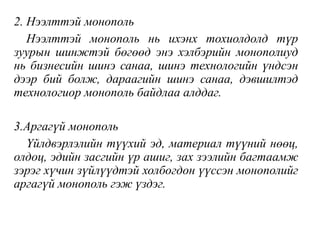 2. Нээлттэй монополь
Нээлттэй монополь нь ихэнх тохиолдолд түр
зуурын шинжтэй бөгөөд энэ хэлбэрийн монополиуд
нь бизнесийн шинэ санаа, шинэ технологийн үндсэн
дээр бий болж, дараагийн шинэ санаа, дэвшилтэд
технологиор монополь байдлаа алддаг.
3.Аргагүй монополь
Үйлдвэрлэлийн түүхий эд, материал түүний нөөц,
олдоц, эдийн засгийн үр ашиг, зах зээлийн багтаамж
зэрэг хүчин зүйлүүдтэй холбогдон үүссэн монополийг
аргагүй монополь гэж үздэг.
 