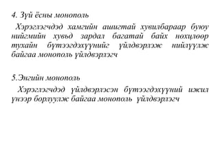 4. Зүй ёсны монополь
Хэрэглэгчдэд хамгийн ашигтай хувилбараар буюу
нийгмийн хувьд зардал багатай байх нөхцлөөр
тухайн бүтээгдэхүүнийг үйлдвэрлэж нийлүүлж
байгаа монополь үйлдвэрлэгч
5.Энгийн монополь
Хэрэглэгчдэд үйлдвэрлэсэн бүтээгдэхүүний ижил
үнээр борлуулж байгаа монополь үйлдвэрлэгч
 