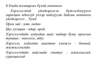 6.Үнийн ялгаварлал бүхий монополь
Хэрэглэгчдэд үйлдвэрлэсэн бүтээгдэхүүнээ
харилцан адилгүй үнээр нийлүүлж байгаа монополь
үйлдвэрлэгч . Үүнд:
Орон зай : хот, хөдөө
Цаг хугацаа : өдөр, орой
Хэрэглэгчдийн худалдан авах чадвар буюу орлогын
түвшин : чинээлэг, ядуу
Хэрэглээ, худалдан авалтын хэмжээ : бөөний,
жижиглэнгийн
Хэрэглэгчдийн нийгмийн статус : ажиллагсад,
суралцагсад
 