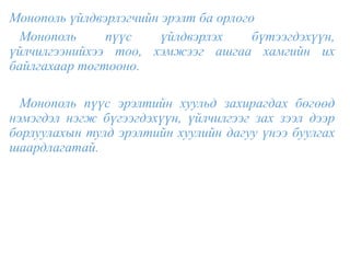 Монополь үйлдвэрлэгчийн эрэлт ба орлого
Монополь пүүс үйлдвэрлэх бүтээгдэхүүн,
үйлчилгээнийхээ тоо, хэмжээг ашгаа хамгийн их
байлгахаар тогтооно.
Монополь пүүс эрэлтийн хуульд захирагдах бөгөөд
нэмэгдэл нэгж бүгээгдэхүүн, үйлчилгээг зах зээл дээр
борлуулахын тулд эрэлтийн хуулийн дагуу үнээ буулгах
шаардлагатай.
 