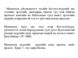 Монополь үйлдвэрлэгч тухайн бүтээгдэхүүний зах
зээлийн эрэлтийг дангаараа хангах тул олж байгаа
орлогоо хамгийн их байлгахын тулд ямагт эрэлтийн
муруйн мэдрэмжтэй хэсэгт үйл ажиллагаа явуулна
Монополь пүүс зах зээл дээр бүтээгдэхүүн,
үйлчилгээг нэмж борлуулахын тулд үнээ буулгадагтай
уялдан пүүсийн ахиу орлогын муруй нь үнээсээ ямагт
бага байдаг ( P> MR)
Монополь пүүсийн пүүсийн ахиу орлого, нийт
орлого Зураг 1 -ээс харж болно.
 