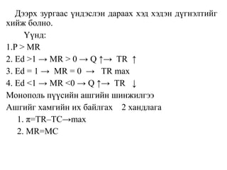 Дээрх зургаас үндэслэн дараах хэд хэдэн дүгнэлтийг
хийж болно.
Үүнд:
1.P > MR
2. Ed >1 → MR > 0 → Q ↑→ TR ↑
3. Ed = 1 → MR = 0 → TR max
4. Ed <1 → MR <0 → Q ↑→ TR ↓
Монополь пүүсийн ашгийн шинжилгээ
Ашгийг хамгийн их байлгах 2 хандлага
1. π=TR–TC→max
2. MR=MC
 
