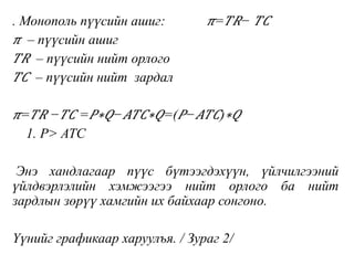 . Монополь пүүсийн ашиг: 𝜋= 𝑇𝑅− 𝑇𝐶
𝜋 – пүүсийн ашиг
𝑇𝑅 – пүүсийн нийт орлого
𝑇𝐶 – пүүсийн нийт зардал
𝜋= 𝑇𝑅 − 𝑇𝐶 = 𝑃∗𝑄− 𝐴𝑇𝐶∗𝑄=( 𝑃− 𝐴𝑇𝐶)∗𝑄
1. Р> ATC
Энэ хандлагаар пүүс бүтээгдэхүүн, үйлчилгээний
үйлдвэрлэлийн хэмжээгээ нийт орлого ба нийт
зардлын зөрүү хамгийн их байхаар сонгоно.
Үүнийг графикаар харуулъя. / Зураг 2/
 