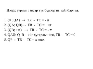 Дээрх зургыг завсар тус бүрээр нь тайлбарлъя.
1. (0 ; QA) → TR - TC = - 𝜋
2. (QA; QB)→ TR - TC = +𝜋
3. (QB; +∞) → TR - TC = - 𝜋
4. QAба Q B – ийг хугарлын цэг, TR - TC = 0
5. Q*→ TR - TC = 𝜋 max
 