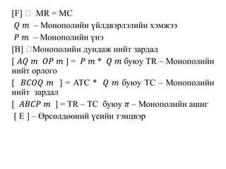 [F] MR = MC
𝑄 𝑚 – Монополийн үйлдвэрлэлийн хэмжээ
𝑃 𝑚 – Монополийн үнэ
[B] Монополийн дундаж нийт зардал
[ 𝐴𝑄 𝑚 𝑂𝑃 𝑚 ] = 𝑃 𝑚 * 𝑄 𝑚 буюу TR – Монополийн
нийт орлого
[ 𝐵𝐶𝑂𝑄 𝑚 ] = ATC * 𝑄 𝑚 буюу TC – Монополийн
нийт зардал
[ 𝐴𝐵𝐶𝑃 𝑚 ] = TR – TC буюу 𝜋 – Монополийн ашиг
[ E ] – Өрсөлдөөний үеийн тэнцвэр
 