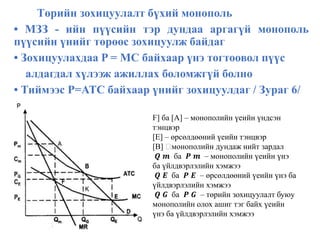 Төрийн зохицуулалт бүхий монополь
• МЗЗ - ийн пүүсийн тэр дундаа аргагүй монополь
пүүсийн үнийг төрөөс зохицуулж байдаг
• Зохицуулахдаа P = MC байхаар үнэ тогтоовол пүүс
алдагдал хүлээж ажиллах боломжгүй болно
• Тиймээс P=ATC байхаар үнийг зохицуулдаг / Зураг 6/
F] ба [A] – монополийн үеийн үндсэн
тэнцвэр
[E] – өрсөлдөөний үеийн тэнцвэр
[B] монополийн дундаж нийт зардал
𝑸 𝒎 ба 𝑷 𝒎 – монополийн үеийн үнэ
ба үйлдвэрлэлийн хэмжээ
𝑸 𝑬 ба 𝑷 𝑬 – өрсөлдөөний үеийн үнэ ба
үйлдвэрлэлийн хэмжээ
𝑸 𝑮 ба 𝑷 𝑮 – төрийн зохицуулалт буюу
монополийн олох ашиг тэг байх үеийн
үнэ ба үйлдвэрлэлийн хэмжээ
 