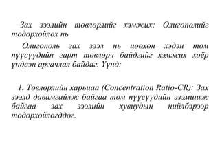 Зах зээлийн төвлөрлийг хэмжих: Олигополийг
тодорхойлох нь
Олигополь зах зээл нь цөөхөн хэдэн том
пүүсүүдийн гарт төвлөрч байдгийг хэмжих хоёр
үндсэн аргачлал байдаг. Үүнд:
1. Төвлөрлийн харьцаа (Concentration Ratio-CR): Зах
зээлд давамгайлж байгаа том пүүсүүдийн эзэмшиж
байгаа зах зээлийн хувиудын нийлбэрээр
тодорхойлогддог.
 