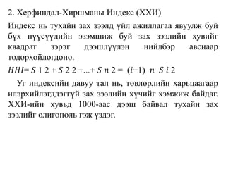 2. Херфиндал-Хиршманы Индекс (ХХИ)
Индекс нь тухайн зах зээлд үйл ажиллагаа явуулж буй
бүх пүүсүүдийн эзэмшиж буй зах зээлийн хувийг
квадрат зэрэг дээшлүүлэн нийлбэр авснаар
тодорхойлогдоно.
𝐻𝐻𝐼= 𝑆 1 2 + 𝑆 2 2 +...+ 𝑆 𝑛 2 = (𝑖−1) 𝑛 𝑆 𝑖 2
Уг индексийн давуу тал нь, төвлөрлийн харьцаагаар
илэрхийлэгддэггүй зах зээлийн хүчийг хэмжиж байдаг.
ХХИ-ийн хувьд 1000-аас дээш байвал тухайн зах
зээлийг олигополь гэж үздэг.
 