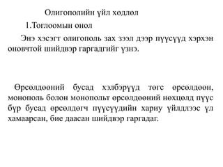 Олигополийн үйл хөдлөл
1.Тоглоомын онол
Энэ хэсэгт олигополь зах зээл дээр пүүсүүд хэрхэн
оновчтой шийдвэр гаргадгийг үзнэ.
Өрсөлдөөний бусад хэлбэрүүд төгс өрсөлдөөн,
монополь болон монопольт өрсөлдөөний нөхцөлд пүүс
бүр бусад өрсөлдөгч пүүсүүдийн хариу үйлдлээс үл
хамаарсан, бие даасан шийдвэр гаргадаг.
 